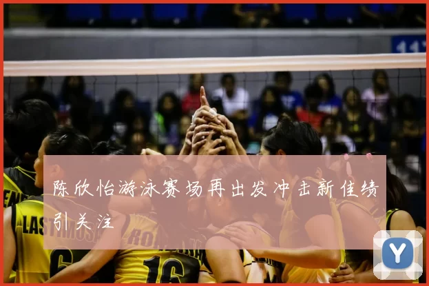 陈欣怡游泳赛场再出发冲击新佳绩引关注