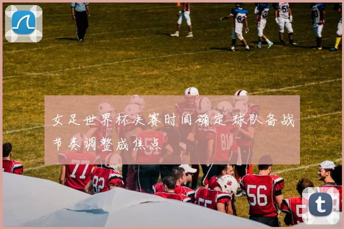 女足世界杯决赛时间确定 球队备战节奏调整成焦点