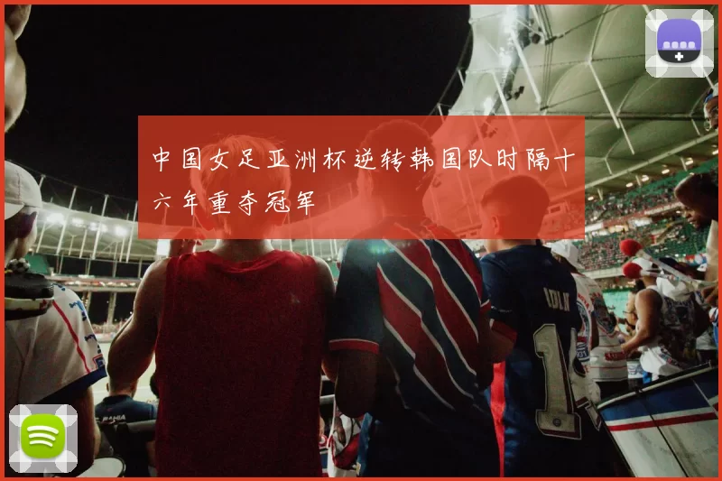 中国女足亚洲杯逆转韩国队时隔十六年重夺冠军