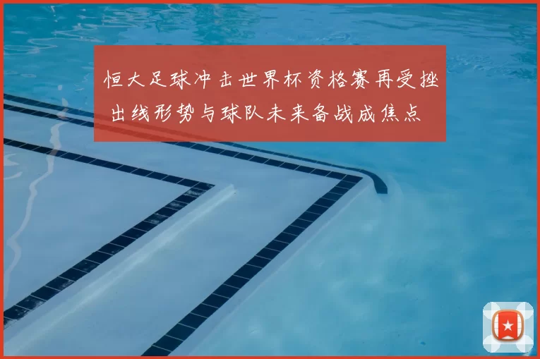 恒大足球冲击世界杯资格赛再受挫 出线形势与球队未来备战成焦点