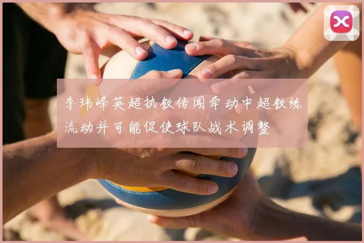 李玮峰英超执教传闻牵动中超教练流动并可能促使球队战术调整