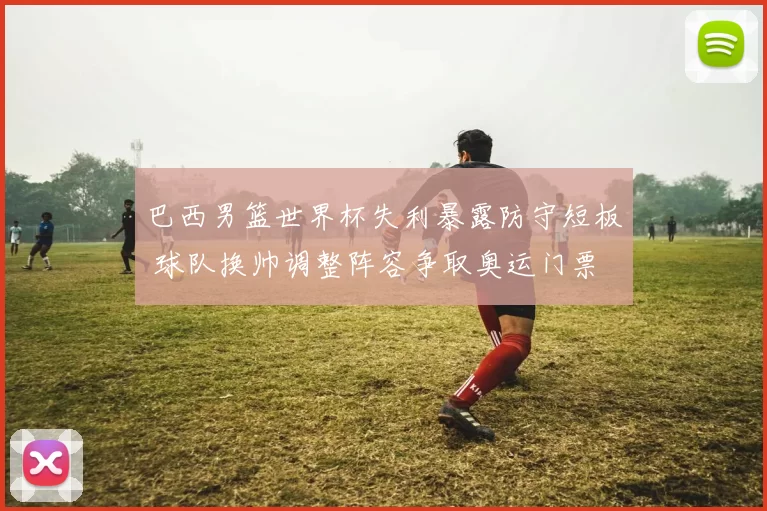 巴西男篮世界杯失利暴露防守短板 球队换帅调整阵容争取奥运门票