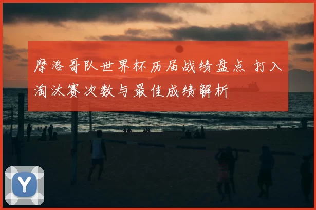 摩洛哥队世界杯历届战绩盘点 打入淘汰赛次数与最佳成绩解析