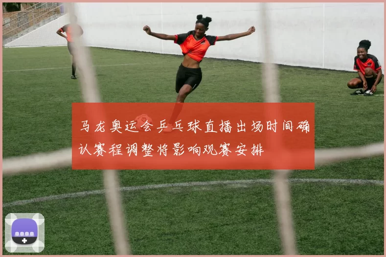 马龙奥运会乒乓球直播出场时间确认赛程调整将影响观赛安排