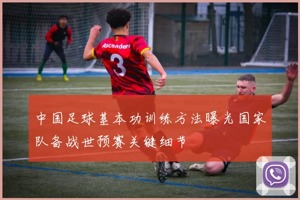 中国足球基本功训练方法曝光国家队备战世预赛关键细节