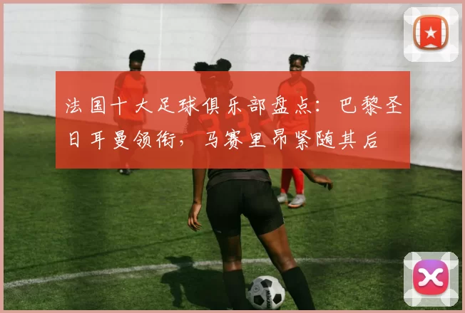 法国十大足球俱乐部盘点：巴黎圣日耳曼领衔，马赛里昂紧随其后