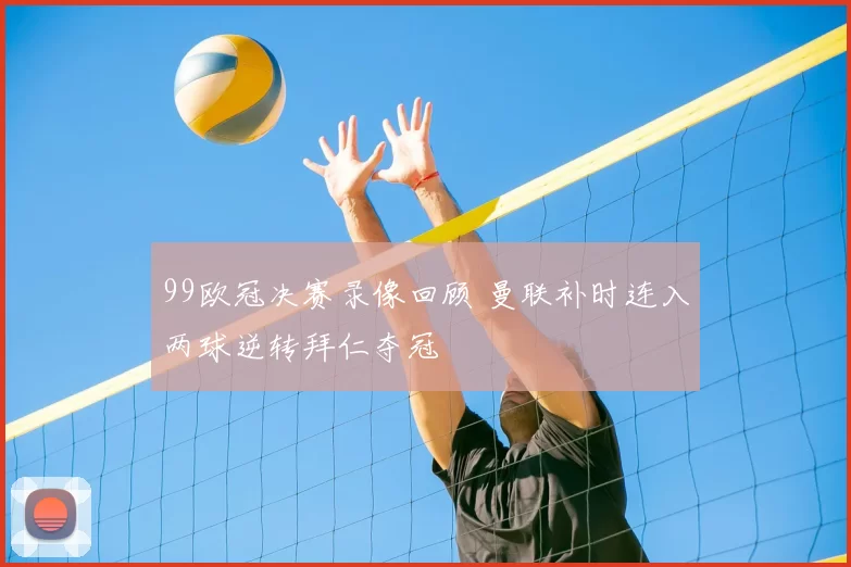 99欧冠决赛录像回顾 曼联补时连入两球逆转拜仁夺冠