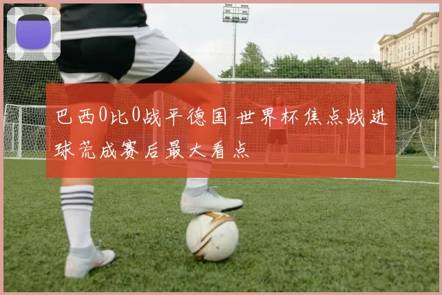 巴西0比0战平德国 世界杯焦点战进球荒成赛后最大看点