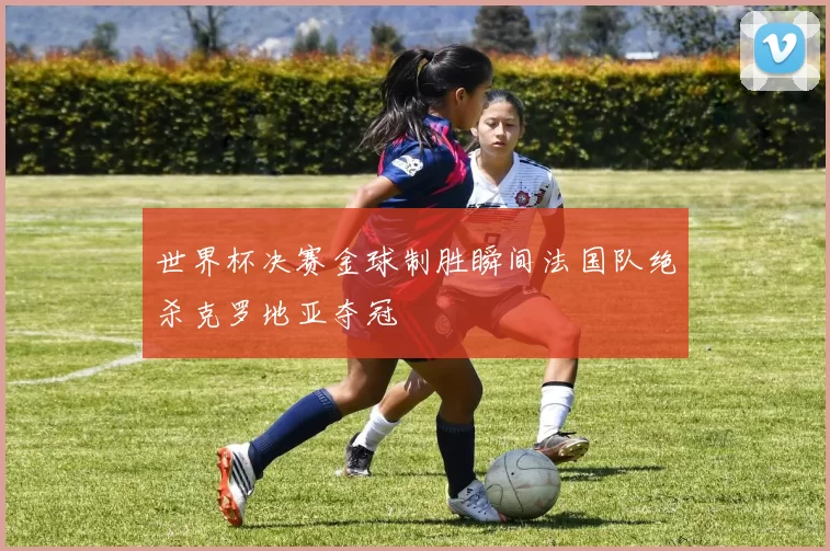 世界杯决赛金球制胜瞬间法国队绝杀克罗地亚夺冠