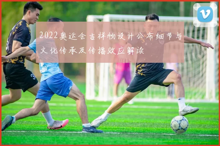 2022奥运会吉祥物设计公布细节与文化传承及传播效应解读