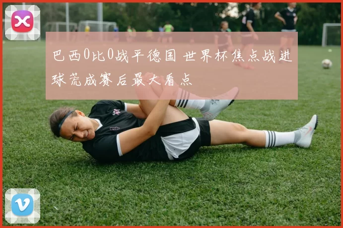 巴西0比0战平德国 世界杯焦点战进球荒成赛后最大看点