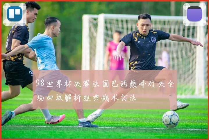 98世界杯决赛法国巴西巅峰对决全场回放解析经典战术打法