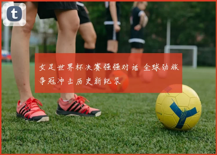女足世界杯决赛强强对话 全球劲旅争冠冲击历史新纪录