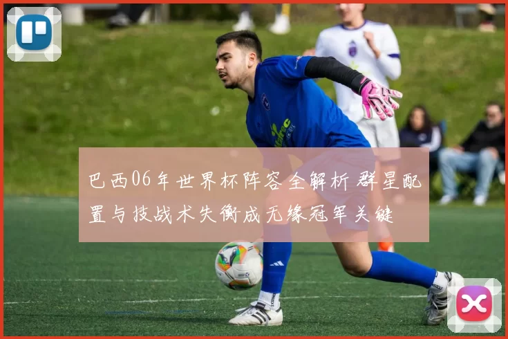 巴西06年世界杯阵容全解析 群星配置与技战术失衡成无缘冠军关键