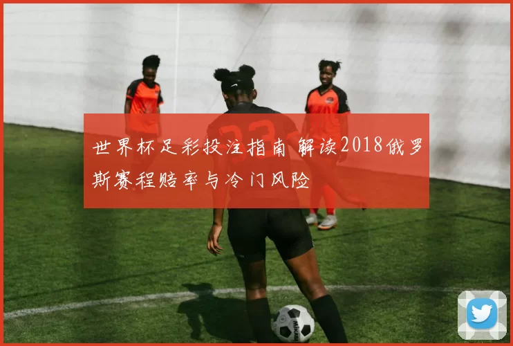 世界杯足彩投注指南 解读2018俄罗斯赛程赔率与冷门风险