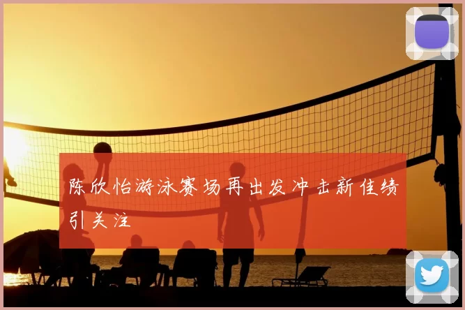 陈欣怡游泳赛场再出发冲击新佳绩引关注