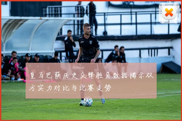皇马巴萨历史交锋胜负数据揭示双方实力对比与比赛走势