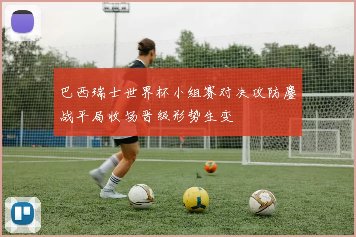 巴西瑞士世界杯小组赛对决攻防鏖战平局收场晋级形势生变