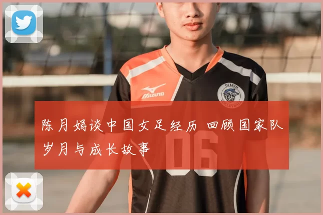 陈月娟谈中国女足经历 回顾国家队岁月与成长故事