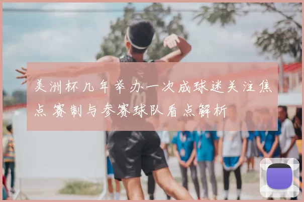 美洲杯几年举办一次成球迷关注焦点 赛制与参赛球队看点解析