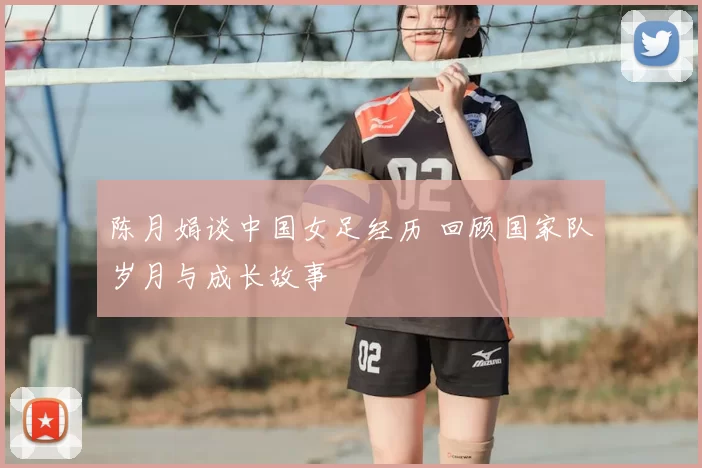 陈月娟谈中国女足经历 回顾国家队岁月与成长故事