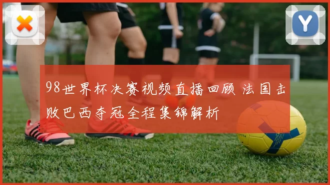 98世界杯决赛视频直播回顾 法国击败巴西夺冠全程集锦解析