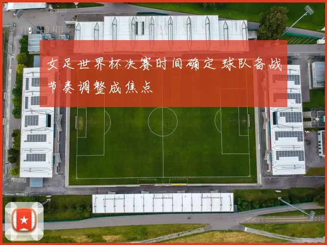 女足世界杯决赛时间确定 球队备战节奏调整成焦点