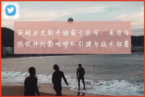 英超历史射手榜前十发布，老将与现役并列影响球队引援与战术部署