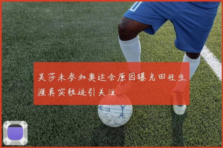 吴莎未参加奥运会原因曝光田径生涯真实轨迹引关注
