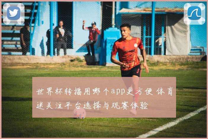 世界杯转播用哪个app更方便 体育迷关注平台选择与观赛体验