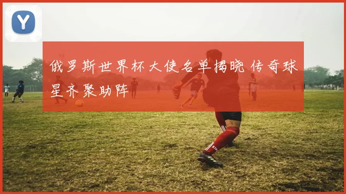 俄罗斯世界杯大使名单揭晓 传奇球星齐聚助阵