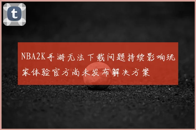 NBA2K手游无法下载问题持续影响玩家体验官方尚未发布解决方案