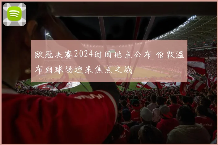 欧冠决赛2024时间地点公布 伦敦温布利球场迎来焦点之战