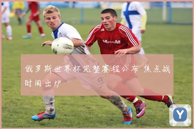 俄罗斯世界杯完整赛程公布 焦点战时间出炉