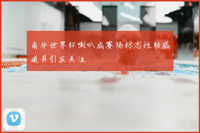 南非世界杯喇叭成赛场标志性助威道具引发关注
