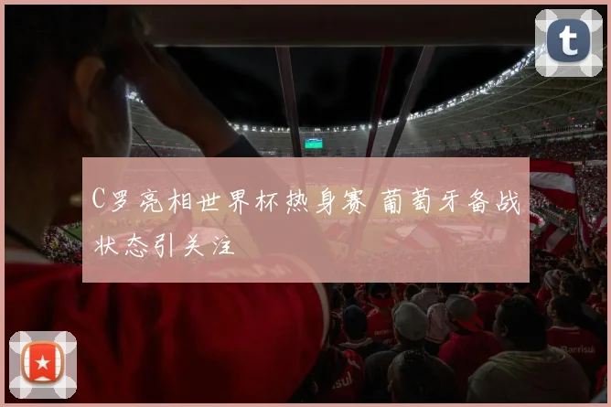 C罗亮相世界杯热身赛 葡萄牙备战状态引关注